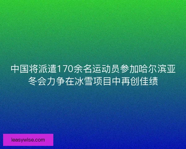 中国将派遣170余名运动员参加哈尔滨亚冬会力争在冰雪项目中再创佳绩