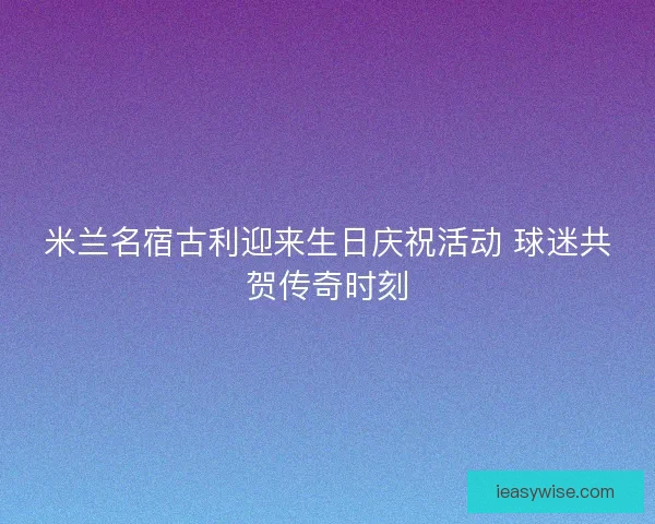 米兰名宿古利迎来生日庆祝活动 球迷共贺传奇时刻