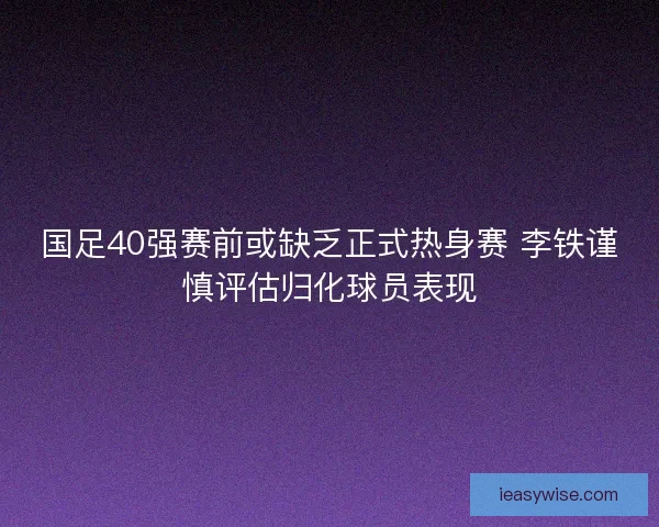 国足40强赛前或缺乏正式热身赛 李铁谨慎评估归化球员表现