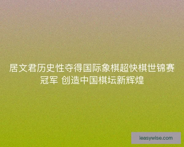 居文君历史性夺得国际象棋超快棋世锦赛冠军 创造中国棋坛新辉煌