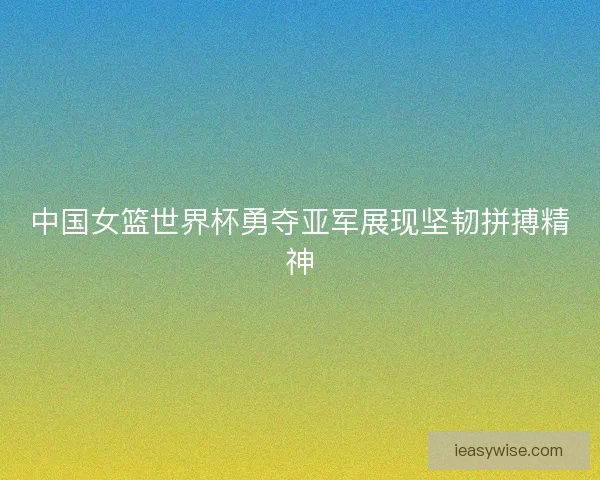 中国女篮世界杯勇夺亚军展现坚韧拼搏精神