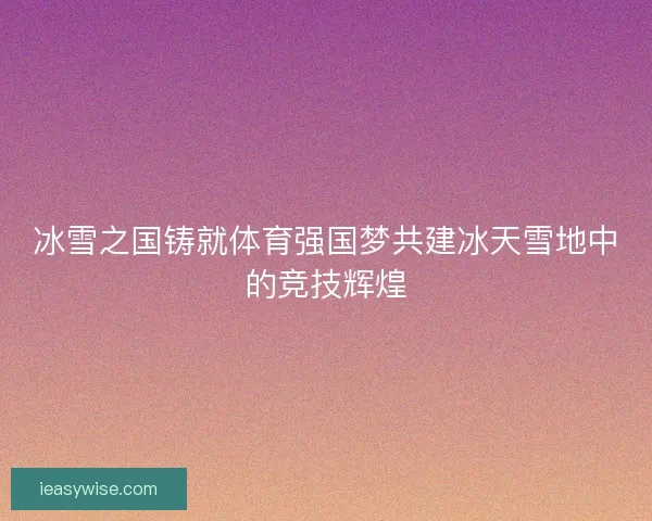 冰雪之国铸就体育强国梦共建冰天雪地中的竞技辉煌 冰雪之国铸就体育强国梦共建冰天雪地中的竞技辉煌