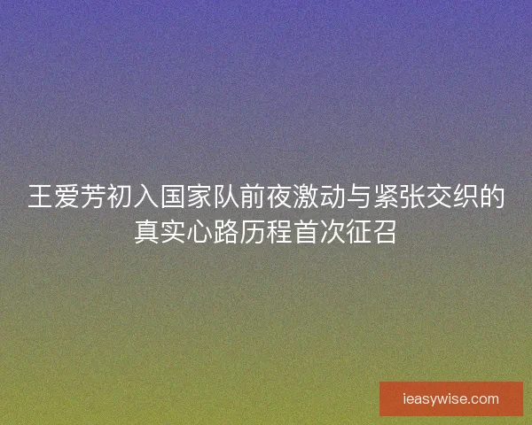 王爱芳初入国家队前夜激动与紧张交织的真实心路历程首次征召