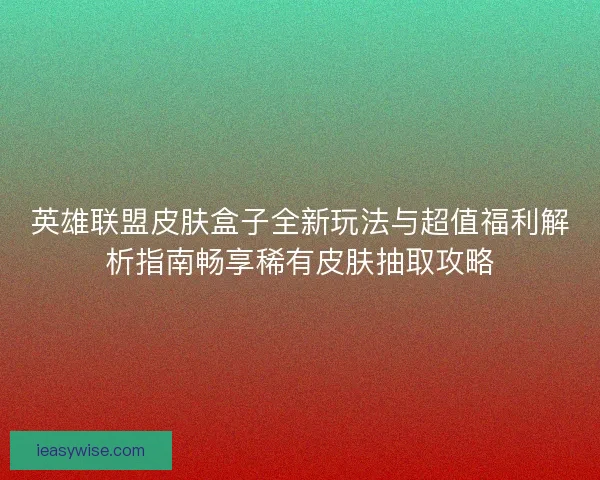 英雄联盟皮肤盒子全新玩法与超值福利解析指南畅享稀有皮肤抽取攻略