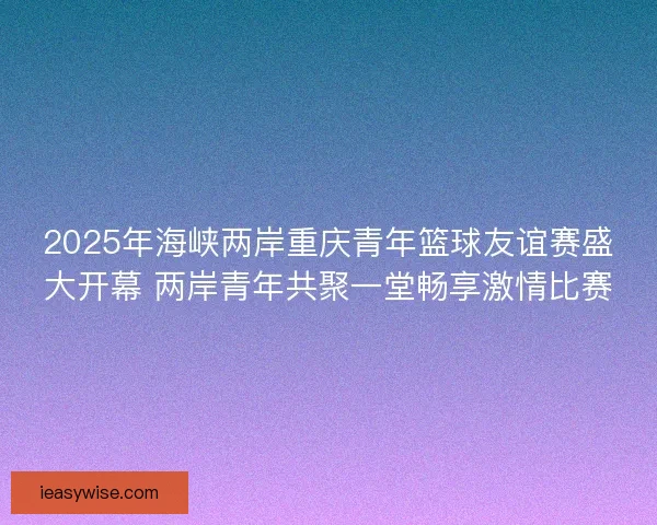 2025年海峡两岸重庆青年篮球友谊赛盛大开幕 两岸青年共聚一堂畅享激情比赛