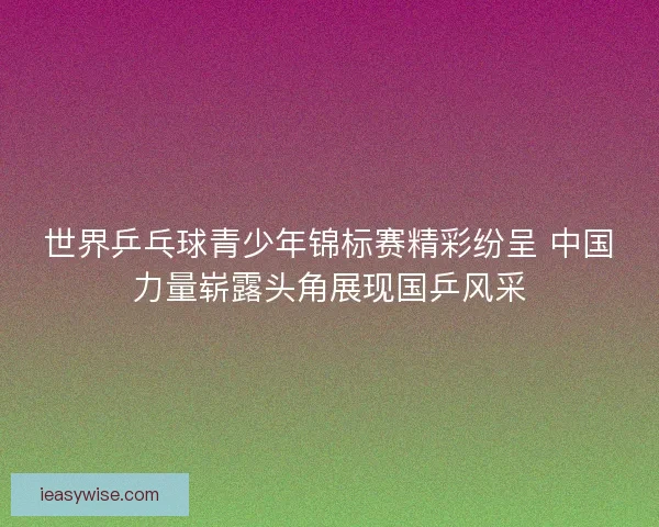 世界乒乓球青少年锦标赛精彩纷呈 中国力量崭露头角展现国乒风采