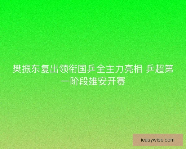 樊振东复出领衔国乒全主力亮相 乒超第一阶段雄安开赛