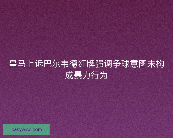 皇马上诉巴尔韦德红牌强调争球意图未构成暴力行为