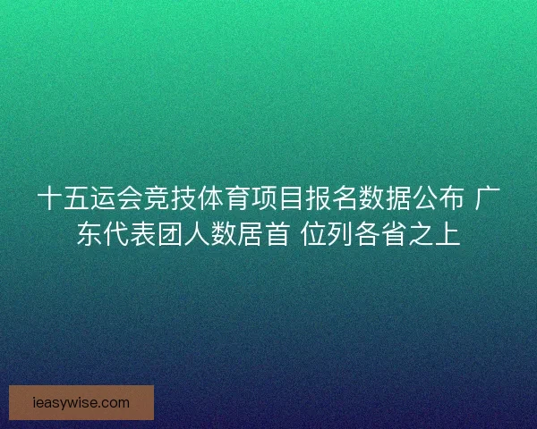 十五运会竞技体育项目报名数据公布 广东代表团人数居首 位列各省之上