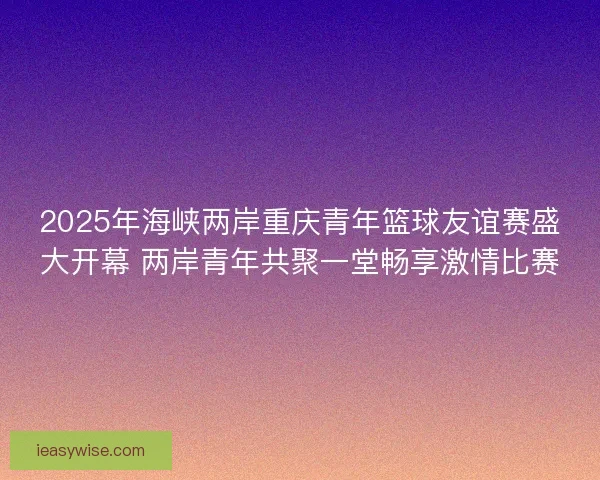 2025年海峡两岸重庆青年篮球友谊赛盛大开幕 两岸青年共聚一堂畅享激情比赛