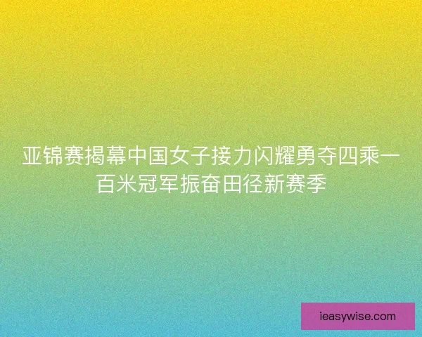 亚锦赛揭幕中国女子接力闪耀勇夺四乘一百米冠军振奋田径新赛季