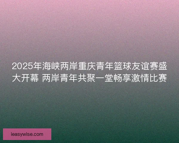 2025年海峡两岸重庆青年篮球友谊赛盛大开幕 两岸青年共聚一堂畅享激情比赛
