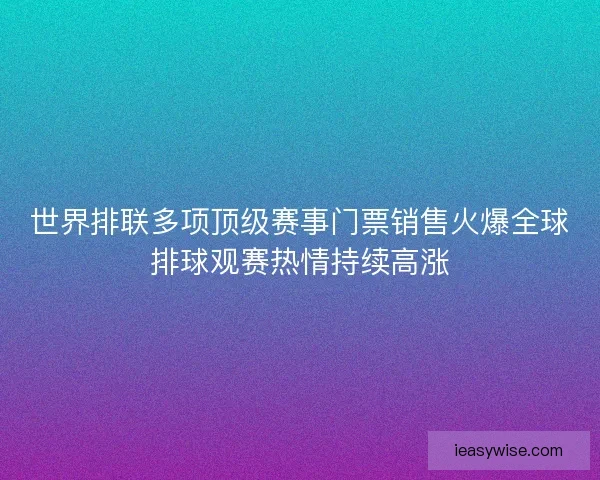 世界排联多项顶级赛事门票销售火爆全球排球观赛热情持续高涨