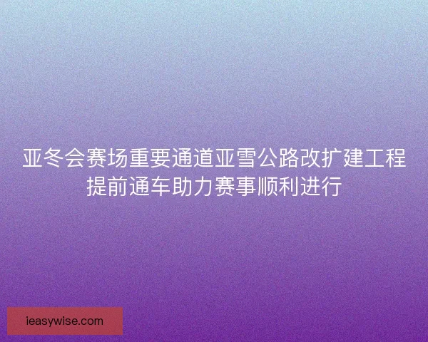 亚冬会赛场重要通道亚雪公路改扩建工程提前通车助力赛事顺利进行