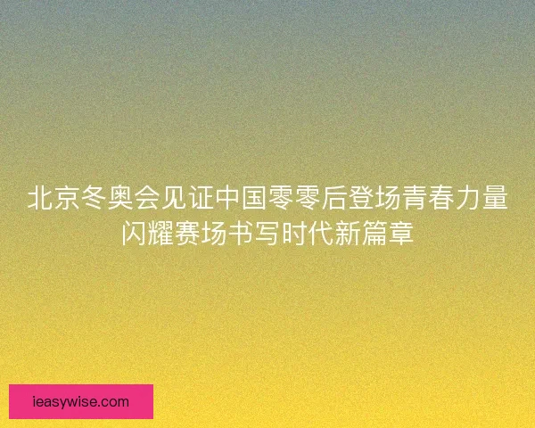 北京冬奥会见证中国零零后登场青春力量闪耀赛场书写时代新篇章