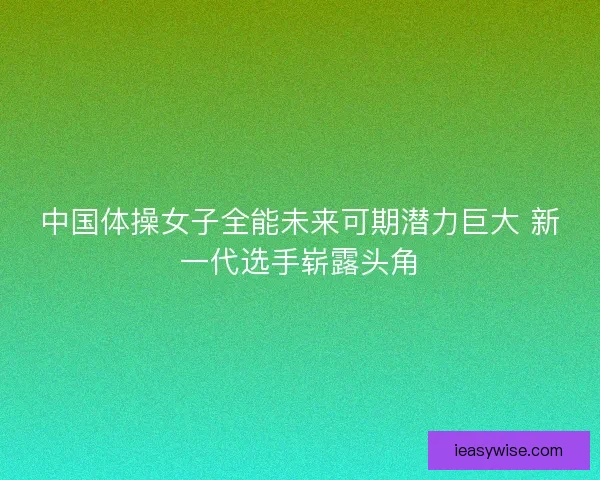 中国体操女子全能未来可期潜力巨大 新一代选手崭露头角