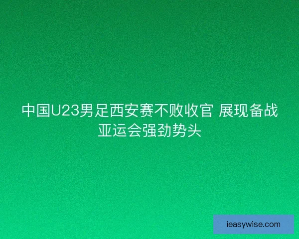 中国U23男足西安赛不败收官 展现备战亚运会强劲势头