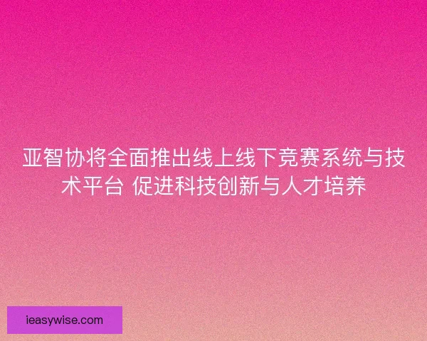 亚智协将全面推出线上线下竞赛系统与技术平台 促进科技创新与人才培养